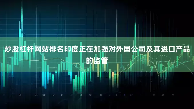 炒股杠杆网站排名印度正在加强对外国公司及其进口产品的监管