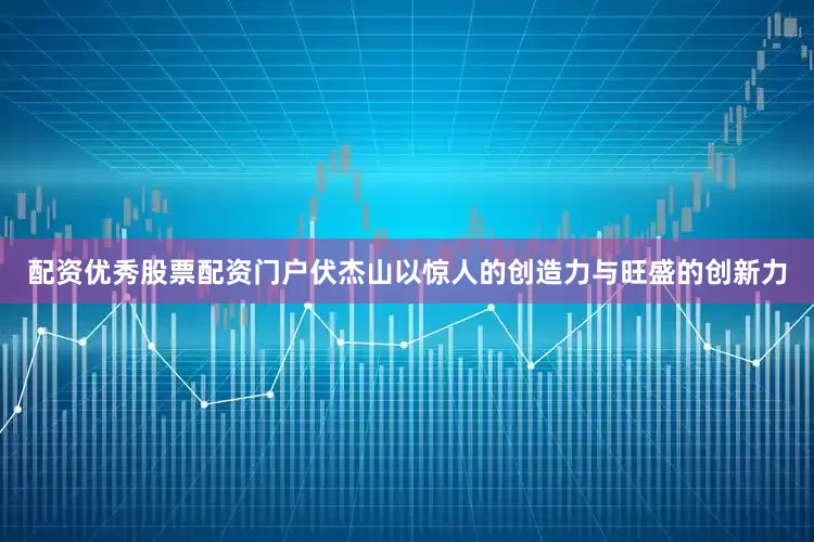 配资优秀股票配资门户伏杰山以惊人的创造力与旺盛的创新力