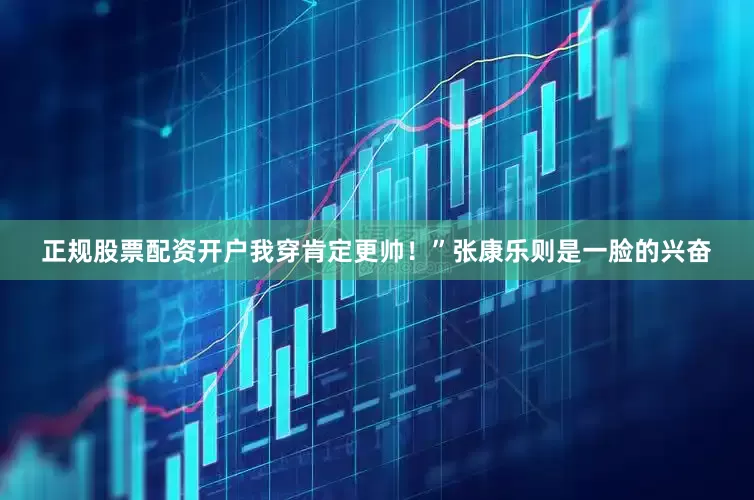 正规股票配资开户我穿肯定更帅！”张康乐则是一脸的兴奋