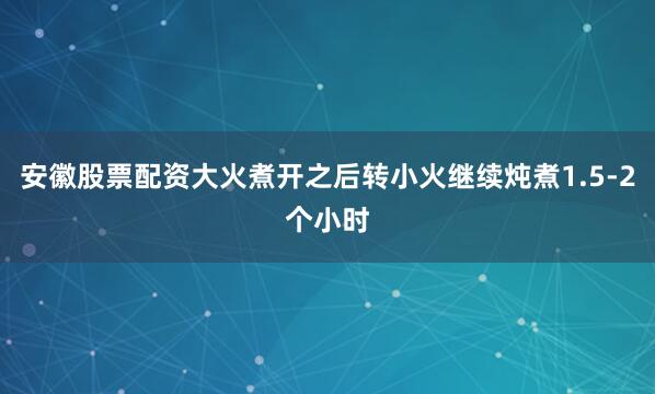 安徽股票配资大火煮开之后转小火继续炖煮1.5-2个小时