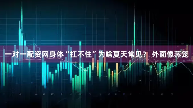 一对一配资网身体“扛不住”为啥夏天常见？ 外面像蒸笼