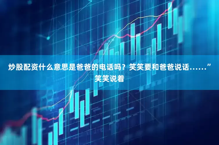 炒股配资什么意思是爸爸的电话吗？笑笑要和爸爸说话……”笑笑说着