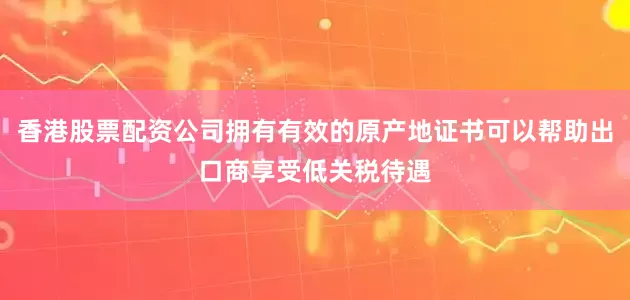 香港股票配资公司拥有有效的原产地证书可以帮助出口商享受低关税待遇