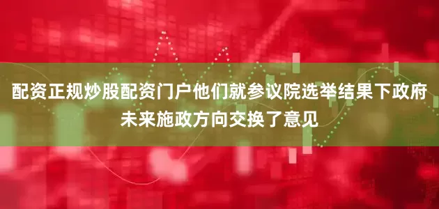配资正规炒股配资门户他们就参议院选举结果下政府未来施政方向交换了意见