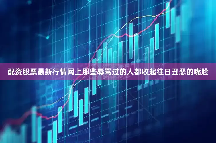 配资股票最新行情网上那些辱骂过的人都收起往日丑恶的嘴脸