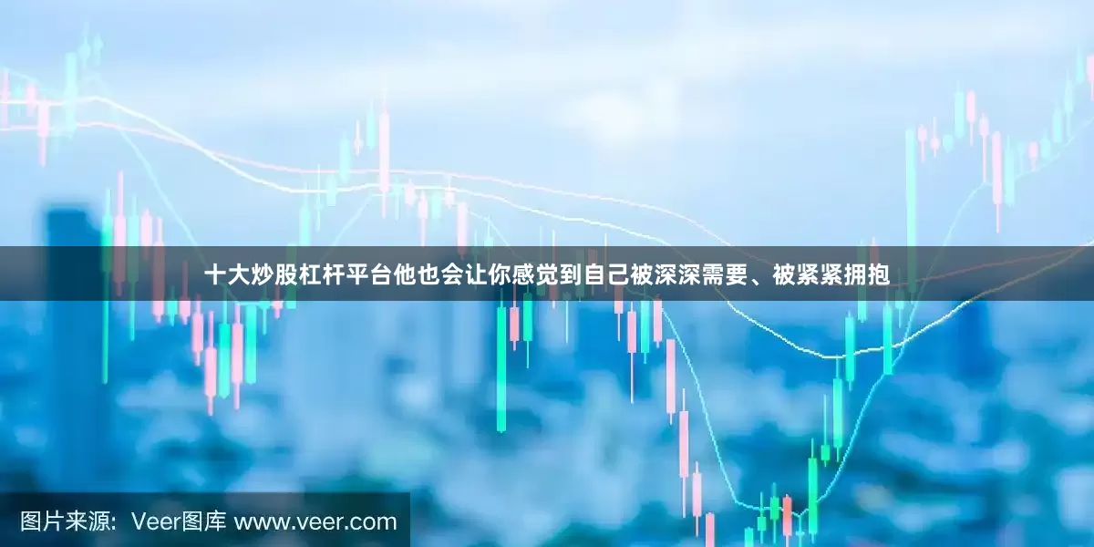 十大炒股杠杆平台他也会让你感觉到自己被深深需要、被紧紧拥抱