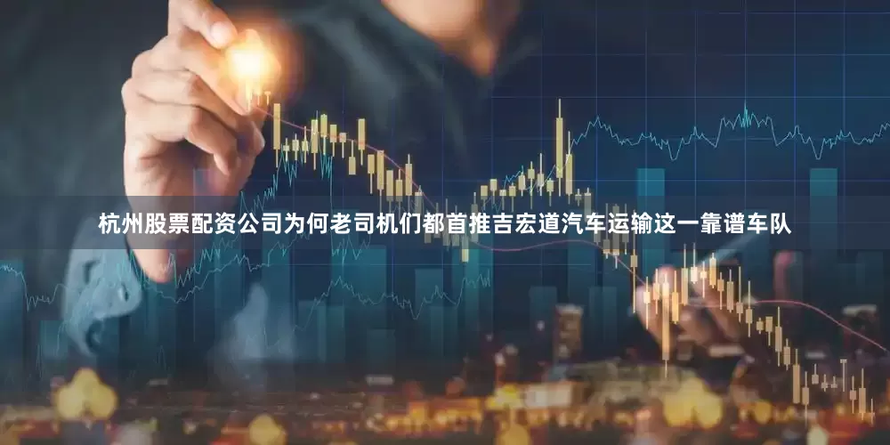 杭州股票配资公司为何老司机们都首推吉宏道汽车运输这一靠谱车队